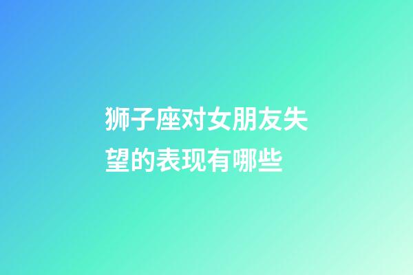 狮子座对女朋友失望的表现有哪些-第1张-星座运势-玄机派