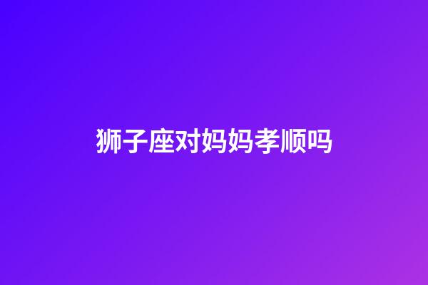 狮子座对妈妈孝顺吗-第1张-星座运势-玄机派