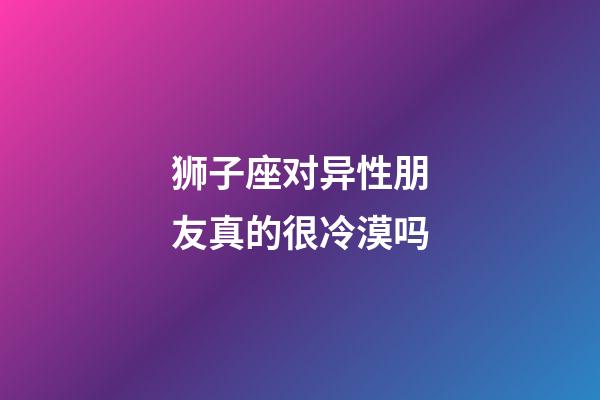 狮子座对异性朋友真的很冷漠吗-第1张-星座运势-玄机派