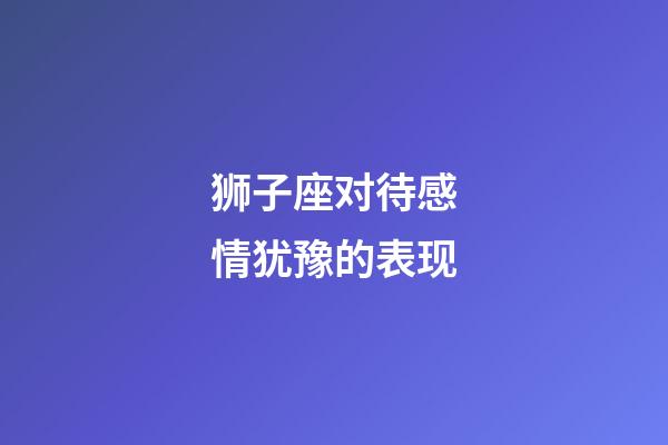 狮子座对待感情犹豫的表现-第1张-星座运势-玄机派