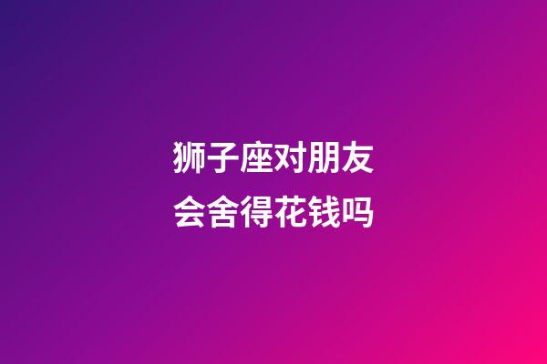 狮子座对朋友会舍得花钱吗-第1张-星座运势-玄机派