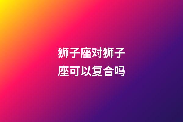 狮子座对狮子座可以复合吗-第1张-星座运势-玄机派