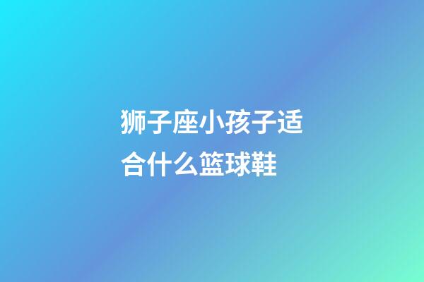 狮子座小孩子适合什么篮球鞋