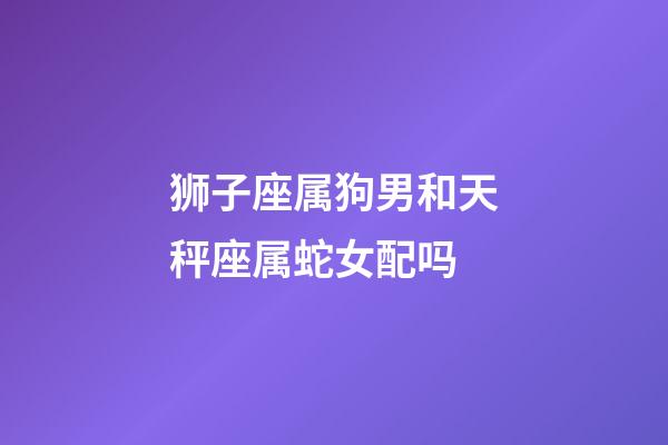 狮子座属狗男和天秤座属蛇女配吗-第1张-星座运势-玄机派