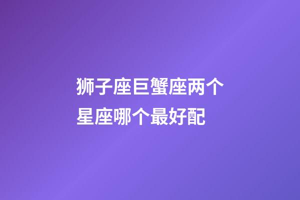 狮子座巨蟹座两个星座哪个最好配-第1张-星座运势-玄机派