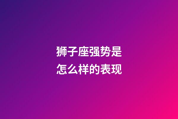 狮子座强势是怎么样的表现-第1张-星座运势-玄机派