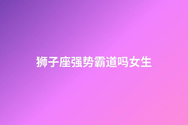 狮子座强势霸道吗女生-第1张-星座运势-玄机派