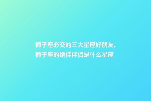 狮子座必交的三大星座好朋友,狮子座的绝佳伴侣是什么星座-第1张-观点-玄机派