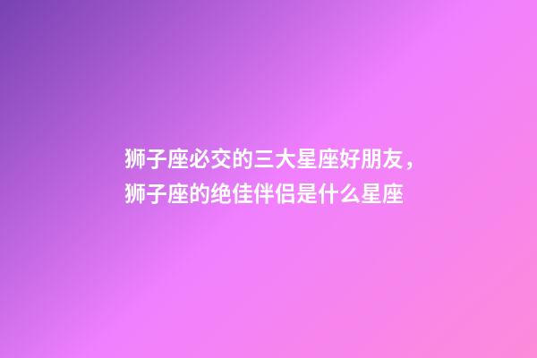 狮子座必交的三大星座好朋友，狮子座的绝佳伴侣是什么星座-第1张-观点-玄机派