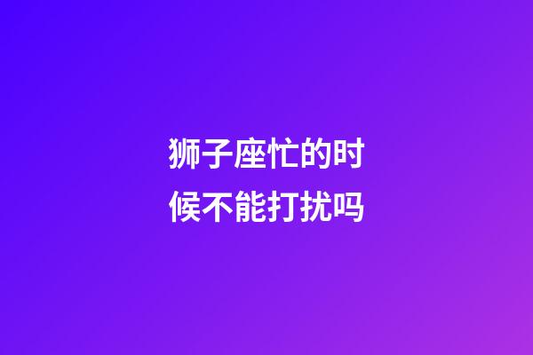 狮子座忙的时候不能打扰吗-第1张-星座运势-玄机派