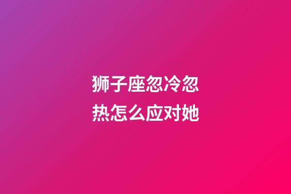 狮子座忽冷忽热怎么应对她-第1张-星座运势-玄机派