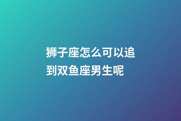 狮子座怎么可以追到双鱼座男生呢-第1张-星座运势-玄机派