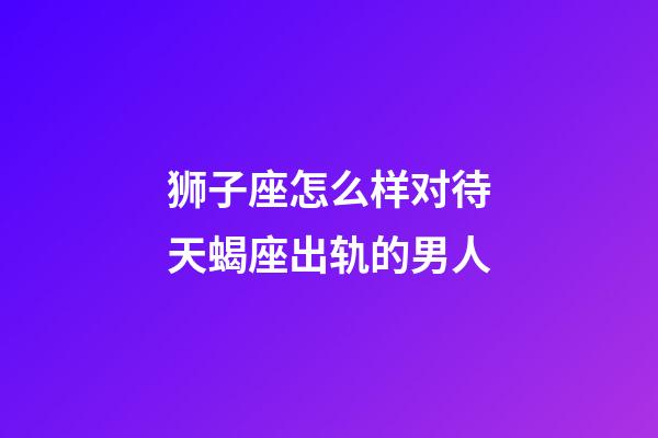 狮子座怎么样对待天蝎座出轨的男人-第1张-星座运势-玄机派