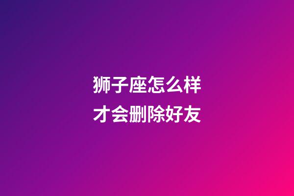 狮子座怎么样才会删除好友-第1张-星座运势-玄机派