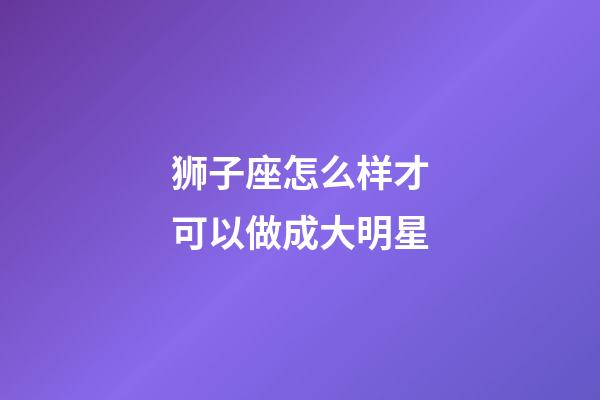 狮子座怎么样才可以做成大明星-第1张-星座运势-玄机派