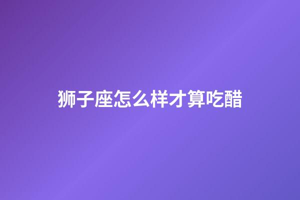 狮子座怎么样才算吃醋-第1张-星座运势-玄机派