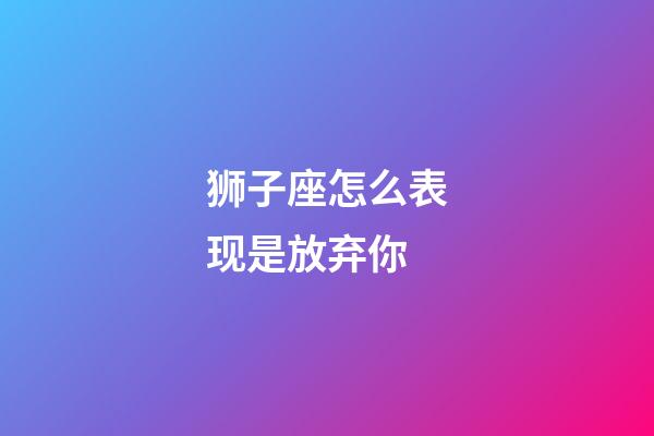 狮子座怎么表现是放弃你-第1张-星座运势-玄机派