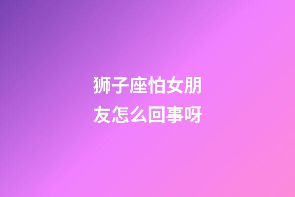 狮子座怕女朋友怎么回事呀-第1张-星座运势-玄机派