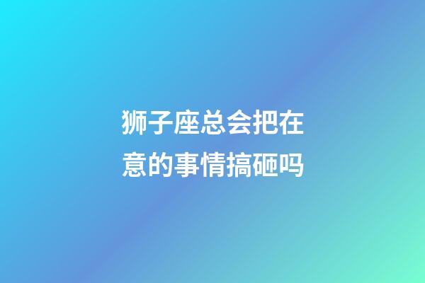 狮子座总会把在意的事情搞砸吗-第1张-星座运势-玄机派