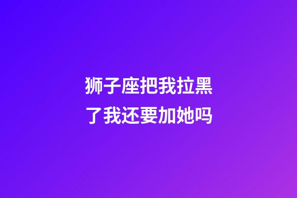 狮子座把我拉黑了我还要加她吗-第1张-星座运势-玄机派