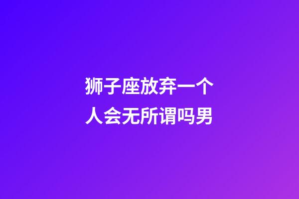 狮子座放弃一个人会无所谓吗男-第1张-星座运势-玄机派