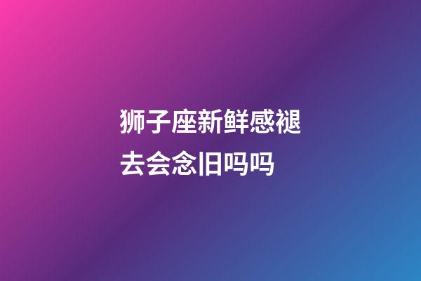 狮子座新鲜感褪去会念旧吗吗-第1张-星座运势-玄机派