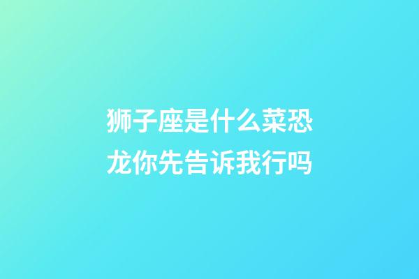 狮子座是什么菜恐龙你先告诉我行吗-第1张-星座运势-玄机派