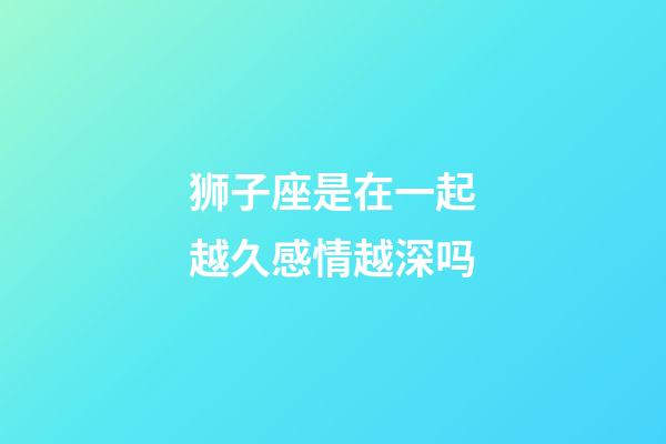 狮子座是在一起越久感情越深吗-第1张-星座运势-玄机派