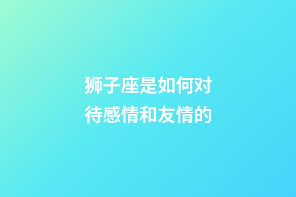 狮子座是如何对待感情和友情的-第1张-星座运势-玄机派