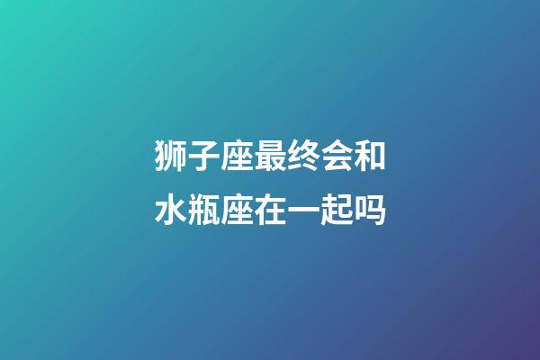 狮子座最终会和水瓶座在一起吗-第1张-星座运势-玄机派