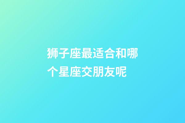 狮子座最适合和哪个星座交朋友呢-第1张-星座运势-玄机派