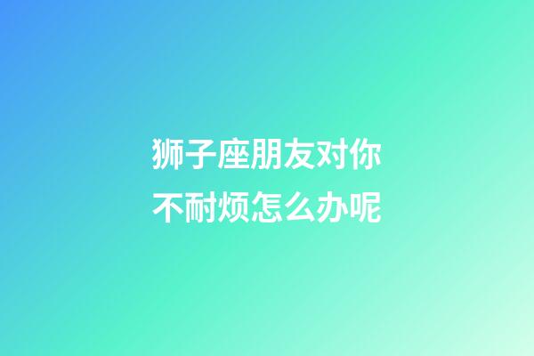 狮子座朋友对你不耐烦怎么办呢-第1张-星座运势-玄机派