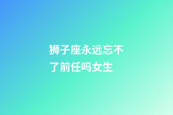 狮子座永远忘不了前任吗女生-第1张-星座运势-玄机派