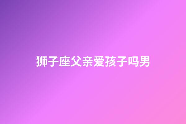 狮子座父亲爱孩子吗男-第1张-星座运势-玄机派