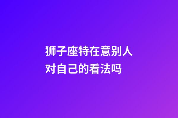 狮子座特在意别人对自己的看法吗-第1张-星座运势-玄机派