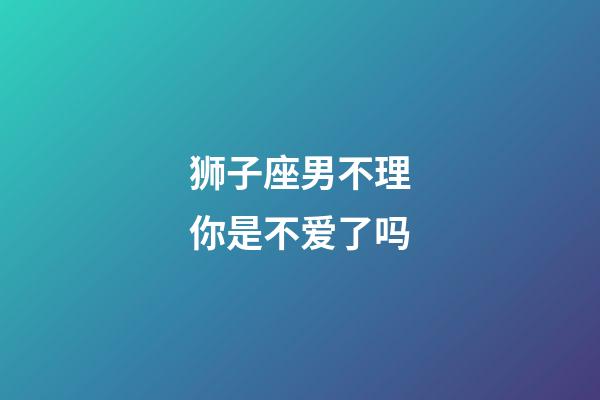 狮子座男不理你是不爱了吗-第1张-星座运势-玄机派