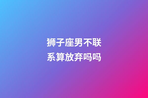 狮子座男不联系算放弃吗吗-第1张-星座运势-玄机派