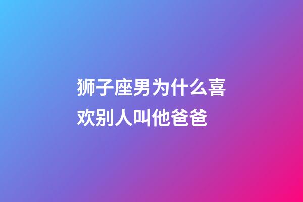 狮子座男为什么喜欢别人叫他爸爸-第1张-星座运势-玄机派