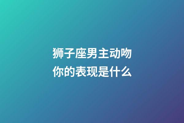 狮子座男主动吻你的表现是什么-第1张-星座运势-玄机派
