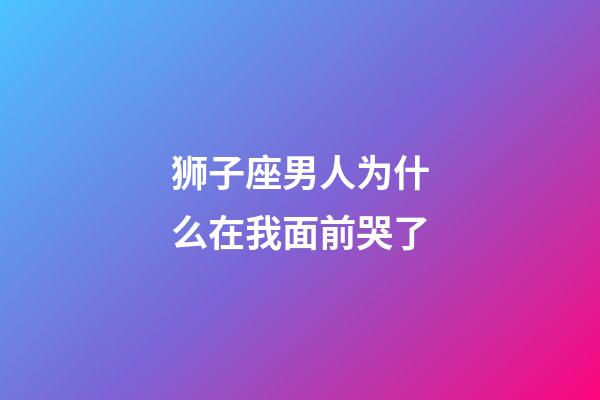 狮子座男人为什么在我面前哭了-第1张-星座运势-玄机派
