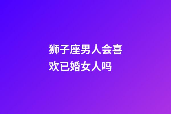 狮子座男人会喜欢已婚女人吗-第1张-星座运势-玄机派