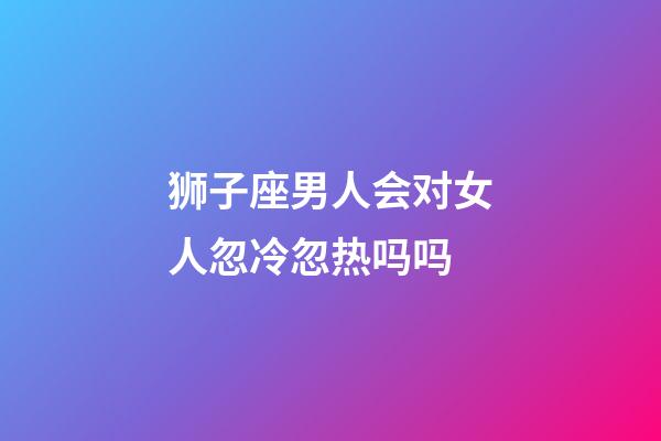 狮子座男人会对女人忽冷忽热吗吗-第1张-星座运势-玄机派