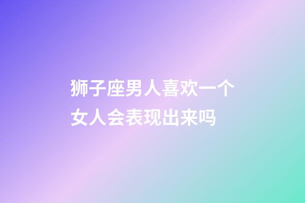 狮子座男人喜欢一个女人会表现出来吗-第1张-星座运势-玄机派
