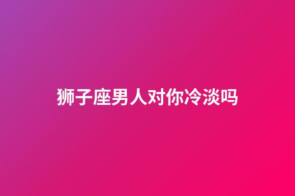 狮子座男人对你冷淡吗-第1张-星座运势-玄机派