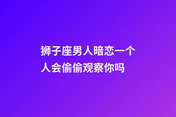 狮子座男人暗恋一个人会偷偷观察你吗-第1张-星座运势-玄机派