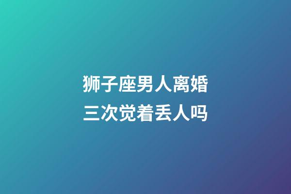 狮子座男人离婚三次觉着丢人吗-第1张-星座运势-玄机派