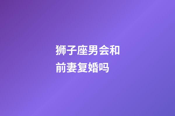 狮子座男会和前妻复婚吗-第1张-星座运势-玄机派