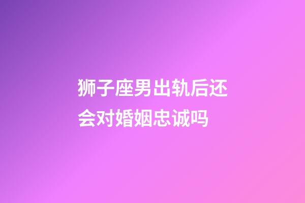 狮子座男出轨后还会对婚姻忠诚吗-第1张-星座运势-玄机派