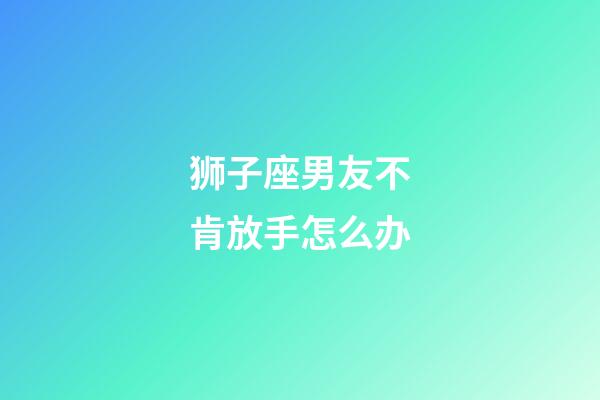 狮子座男友不肯放手怎么办-第1张-星座运势-玄机派