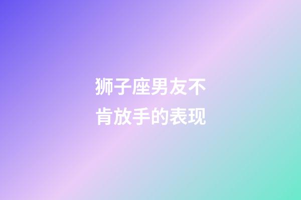 狮子座男友不肯放手的表现-第1张-星座运势-玄机派